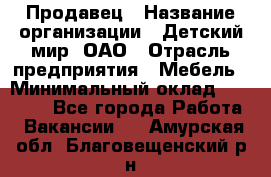 Продавец › Название организации ­ Детский мир, ОАО › Отрасль предприятия ­ Мебель › Минимальный оклад ­ 27 000 - Все города Работа » Вакансии   . Амурская обл.,Благовещенский р-н